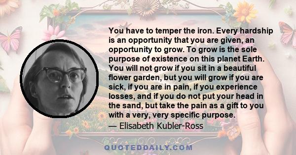 You have to temper the iron. Every hardship is an opportunity that you are given, an opportunity to grow. To grow is the sole purpose of existence on this planet Earth. You will not grow if you sit in a beautiful flower 