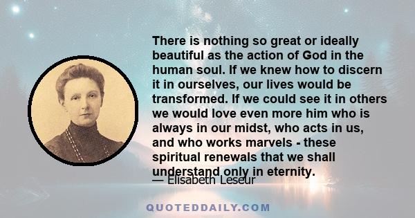 There is nothing so great or ideally beautiful as the action of God in the human soul. If we knew how to discern it in ourselves, our lives would be transformed. If we could see it in others we would love even more him