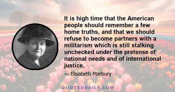 It is high time that the American people should remember a few home truths, and that we should refuse to become partners with a militarism which is still stalking unchecked under the pretense of national needs and of