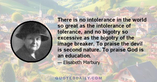 There is no intolerance in the world so great as the intolerance of tolerance, and no bigotry so excessive as the bigotry of the image breaker. To praise the devil is second nature. To praise God is an education.