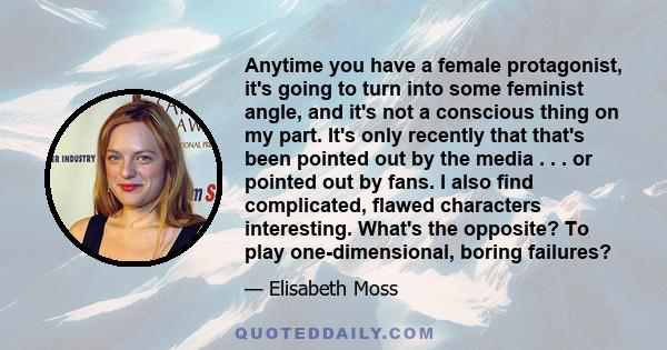 Anytime you have a female protagonist, it's going to turn into some feminist angle, and it's not a conscious thing on my part. It's only recently that that's been pointed out by the media . . . or pointed out by fans. I 