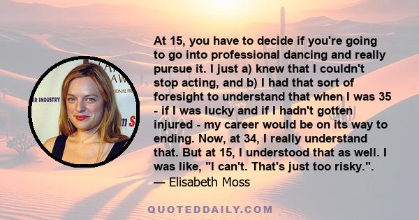 At 15, you have to decide if you're going to go into professional dancing and really pursue it. I just a) knew that I couldn't stop acting, and b) I had that sort of foresight to understand that when I was 35 - if I was 