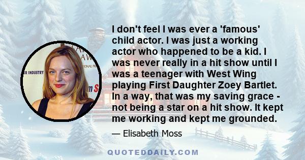 I don't feel I was ever a 'famous' child actor. I was just a working actor who happened to be a kid. I was never really in a hit show until I was a teenager with West Wing playing First Daughter Zoey Bartlet. In a way,