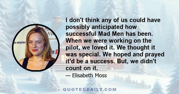 I don't think any of us could have possibly anticipated how successful Mad Men has been. When we were working on the pilot, we loved it. We thought it was special. We hoped and prayed it'd be a success. But, we didn't