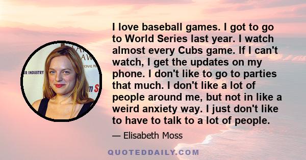 I love baseball games. I got to go to World Series last year. I watch almost every Cubs game. If I can't watch, I get the updates on my phone. I don't like to go to parties that much. I don't like a lot of people around 