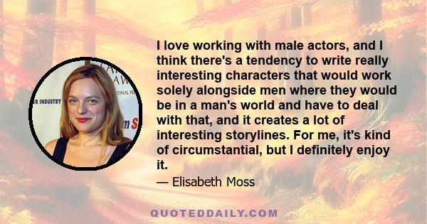 I love working with male actors, and I think there's a tendency to write really interesting characters that would work solely alongside men where they would be in a man's world and have to deal with that, and it creates 