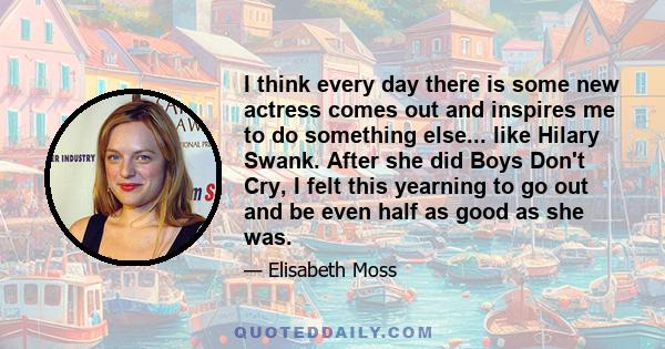 I think every day there is some new actress comes out and inspires me to do something else... like Hilary Swank. After she did Boys Don't Cry, I felt this yearning to go out and be even half as good as she was.