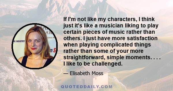 If I'm not like my characters, I think just it's like a musician liking to play certain pieces of music rather than others. I just have more satisfaction when playing complicated things rather than some of your more