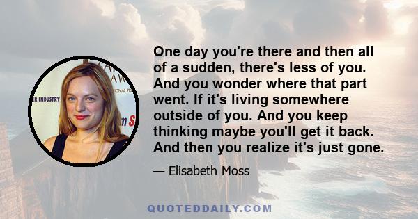 One day you're there and then all of a sudden, there's less of you. And you wonder where that part went. If it's living somewhere outside of you. And you keep thinking maybe you'll get it back. And then you realize it's 