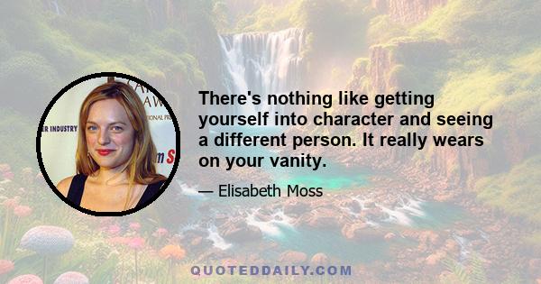 There's nothing like getting yourself into character and seeing a different person. It really wears on your vanity.