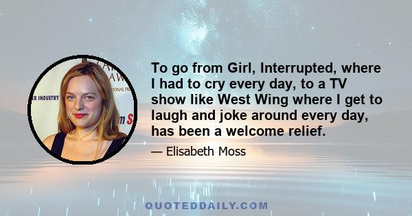 To go from Girl, Interrupted, where I had to cry every day, to a TV show like West Wing where I get to laugh and joke around every day, has been a welcome relief.