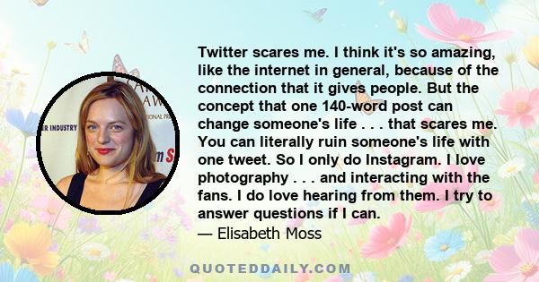 Twitter scares me. I think it's so amazing, like the internet in general, because of the connection that it gives people. But the concept that one 140-word post can change someone's life . . . that scares me. You can