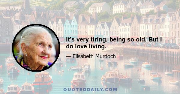 It's very tiring, being so old. But I do love living.