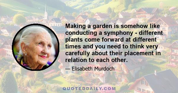 Making a garden is somehow like conducting a symphony - different plants come forward at different times and you need to think very carefully about their placement in relation to each other.