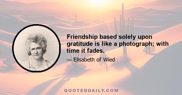 Friendship based solely upon gratitude is like a photograph; with time it fades.