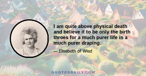 I am quite above physical death and believe it to be only the birth throes for a much purer life in a much purer draping.