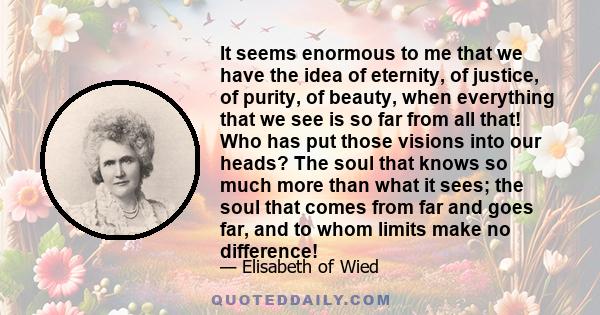 It seems enormous to me that we have the idea of eternity, of justice, of purity, of beauty, when everything that we see is so far from all that! Who has put those visions into our heads? The soul that knows so much