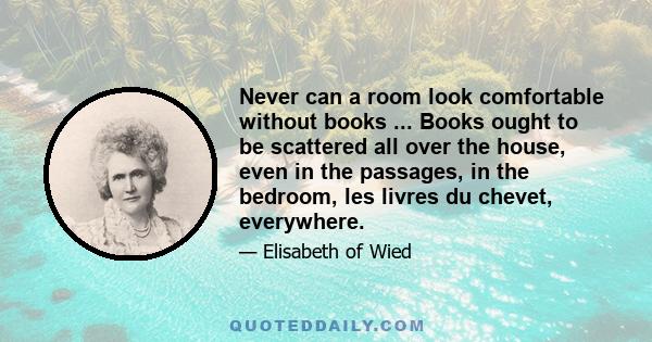 Never can a room look comfortable without books ... Books ought to be scattered all over the house, even in the passages, in the bedroom, les livres du chevet, everywhere.