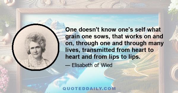 One doesn't know one's self what grain one sows, that works on and on, through one and through many lives, transmitted from heart to heart and from lips to lips.