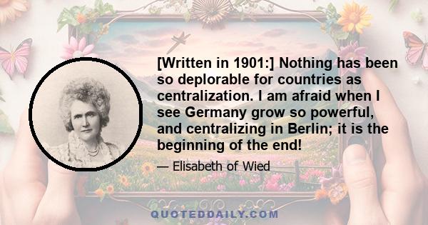 [Written in 1901:] Nothing has been so deplorable for countries as centralization. I am afraid when I see Germany grow so powerful, and centralizing in Berlin; it is the beginning of the end!