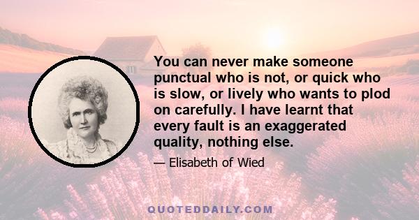 You can never make someone punctual who is not, or quick who is slow, or lively who wants to plod on carefully. I have learnt that every fault is an exaggerated quality, nothing else.