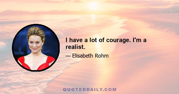 I have a lot of courage. I'm a realist.