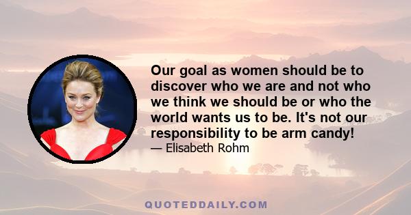 Our goal as women should be to discover who we are and not who we think we should be or who the world wants us to be. It's not our responsibility to be arm candy!