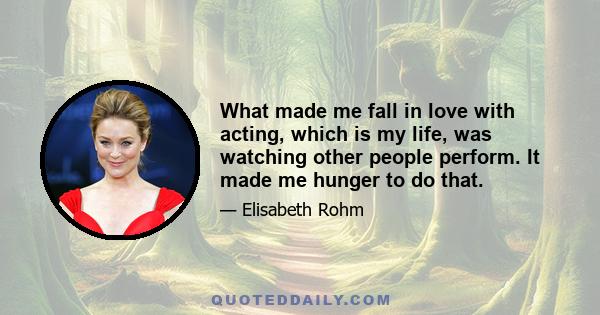 What made me fall in love with acting, which is my life, was watching other people perform. It made me hunger to do that.