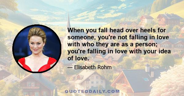 When you fall head over heels for someone, you're not falling in love with who they are as a person; you're falling in love with your idea of love.