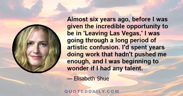 Almost six years ago, before I was given the incredible opportunity to be in 'Leaving Las Vegas,' I was going through a long period of artistic confusion. I'd spent years doing work that hadn't pushed me enough, and I