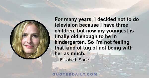 For many years, I decided not to do television because I have three children, but now my youngest is finally old enough to be in kindergarten. So I'm not feeling that kind of tug of not being with her as much.