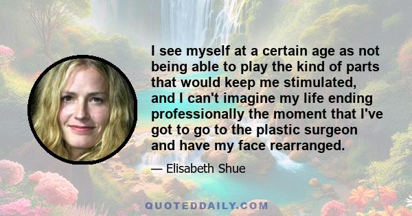 I see myself at a certain age as not being able to play the kind of parts that would keep me stimulated, and I can't imagine my life ending professionally the moment that I've got to go to the plastic surgeon and have