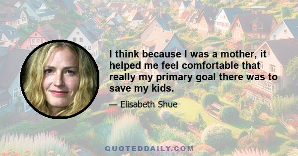 I think because I was a mother, it helped me feel comfortable that really my primary goal there was to save my kids.