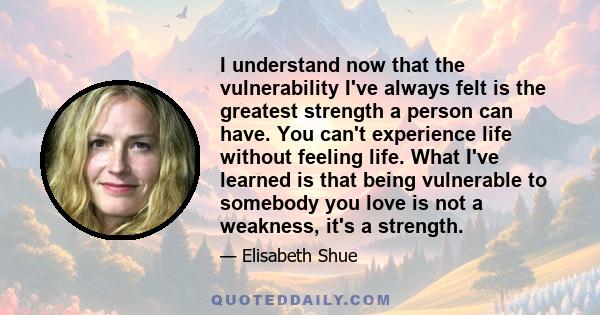 I understand now that the vulnerability I've always felt is the greatest strength a person can have. You can't experience life without feeling life. What I've learned is that being vulnerable to somebody you love is not 