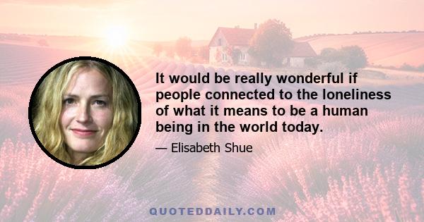 It would be really wonderful if people connected to the loneliness of what it means to be a human being in the world today.