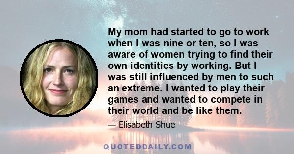 My mom had started to go to work when I was nine or ten, so I was aware of women trying to find their own identities by working. But I was still influenced by men to such an extreme. I wanted to play their games and