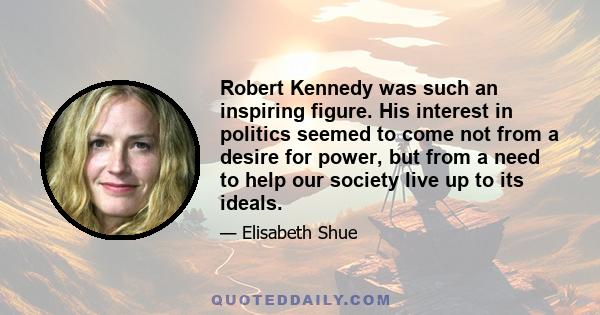 Robert Kennedy was such an inspiring figure. His interest in politics seemed to come not from a desire for power, but from a need to help our society live up to its ideals.