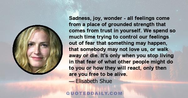 Sadness, joy, wonder - all feelings come from a place of grounded strength that comes from trust in yourself. We spend so much time trying to control our feelings out of fear that something may happen, that somebody may 