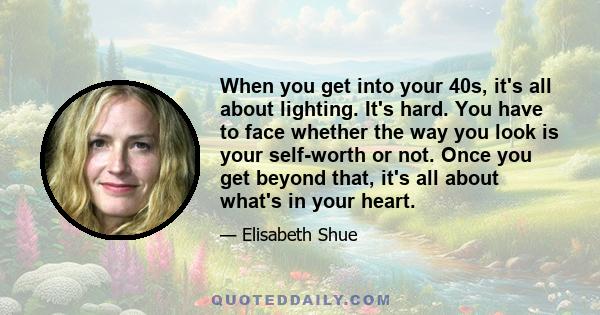 When you get into your 40s, it's all about lighting. It's hard. You have to face whether the way you look is your self-worth or not. Once you get beyond that, it's all about what's in your heart.