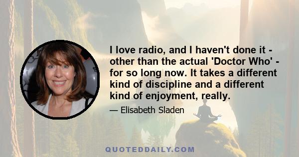 I love radio, and I haven't done it - other than the actual 'Doctor Who' - for so long now. It takes a different kind of discipline and a different kind of enjoyment, really.