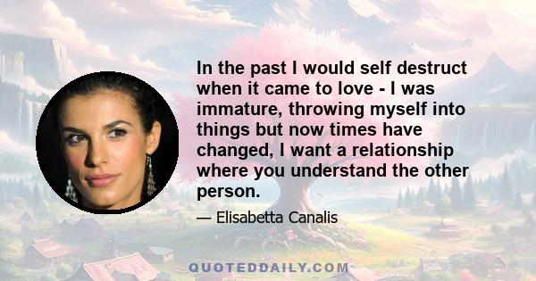 In the past I would self destruct when it came to love - I was immature, throwing myself into things but now times have changed, I want a relationship where you understand the other person.