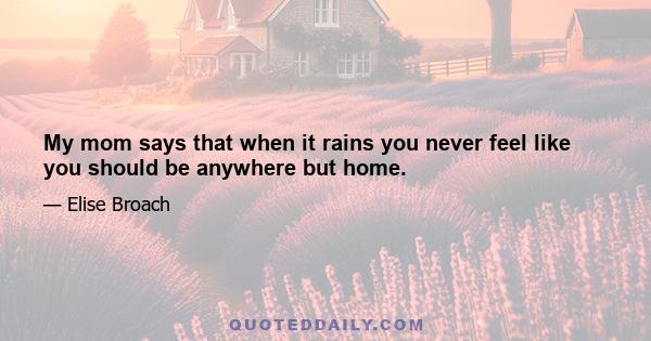 My mom says that when it rains you never feel like you should be anywhere but home.