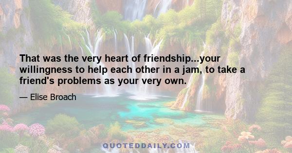 That was the very heart of friendship...your willingness to help each other in a jam, to take a friend's problems as your very own.