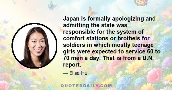 Japan is formally apologizing and admitting the state was responsible for the system of comfort stations or brothels for soldiers in which mostly teenage girls were expected to service 60 to 70 men a day. That is from a 