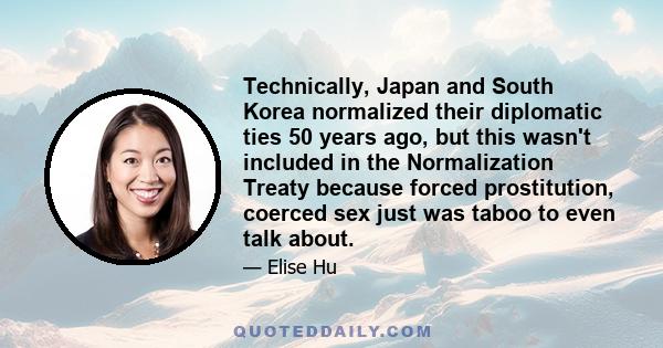 Technically, Japan and South Korea normalized their diplomatic ties 50 years ago, but this wasn't included in the Normalization Treaty because forced prostitution, coerced sex just was taboo to even talk about.