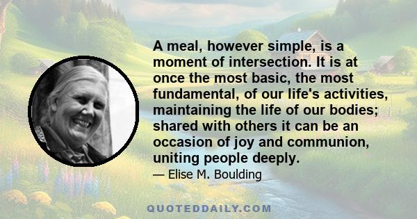 A meal, however simple, is a moment of intersection. It is at once the most basic, the most fundamental, of our life's activities, maintaining the life of our bodies; shared with others it can be an occasion of joy and