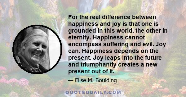 For the real difference between happiness and joy is that one is grounded in this world, the other in eternity. Happiness cannot encompass suffering and evil. Joy can. Happiness depends on the present. Joy leaps into