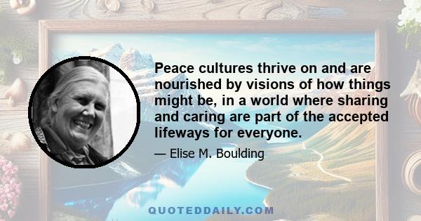 Peace cultures thrive on and are nourished by visions of how things might be, in a world where sharing and caring are part of the accepted lifeways for everyone.