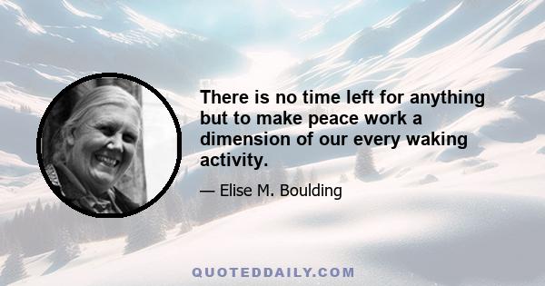 There is no time left for anything but to make peace work a dimension of our every waking activity.