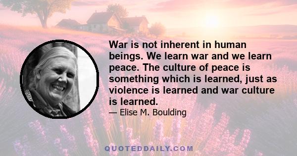 War is not inherent in human beings. We learn war and we learn peace. The culture of peace is something which is learned, just as violence is learned and war culture is learned.